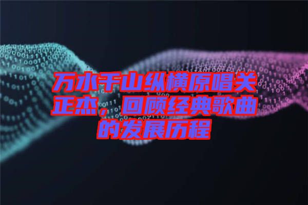 萬(wàn)水千山縱橫原唱關(guān)正杰，回顧經(jīng)典歌曲的發(fā)展歷程