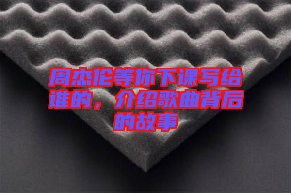 周杰倫等你下課寫給誰的，介紹歌曲背后的故事