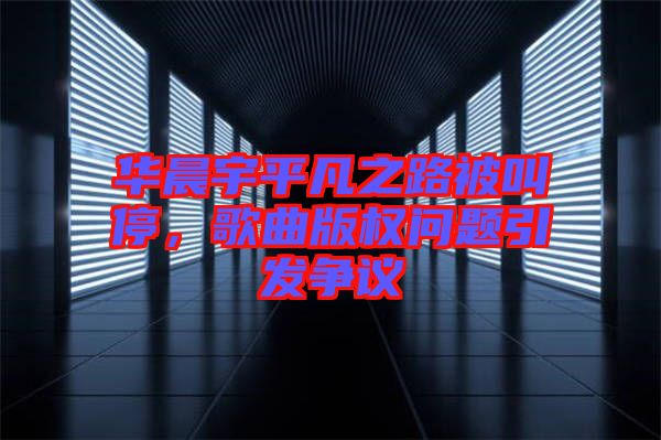 華晨宇平凡之路被叫停，歌曲版權(quán)問題引發(fā)爭議