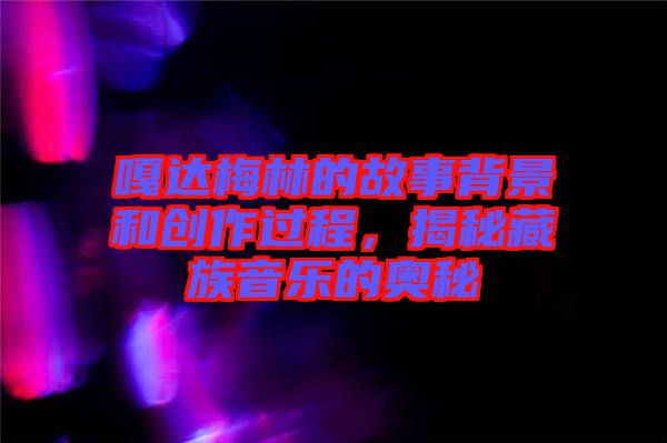 嘎達(dá)梅林的故事背景和創(chuàng)作過程，揭秘藏族音樂的奧秘