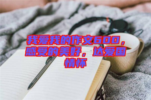 我愛我的作文600，感受的美好，達愛國情懷
