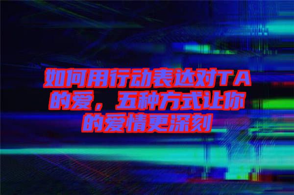 如何用行動表達對TA的愛，五種方式讓你的愛情更深刻