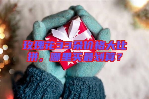 玫瑰花33朵價格大比拼，哪里買最劃算？