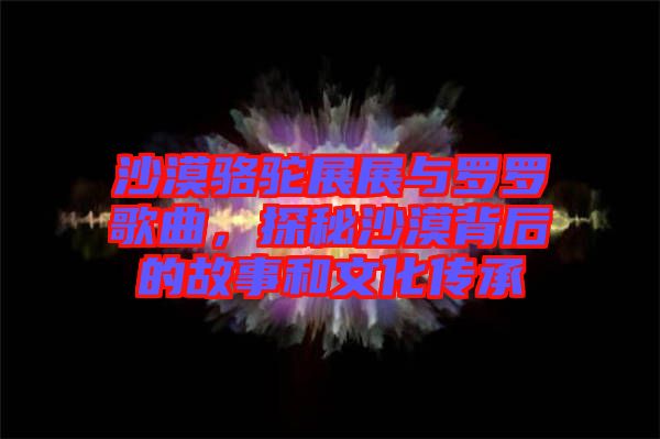 沙漠駱駝?wù)拐古c羅羅歌曲，探秘沙漠背后的故事和文化傳承