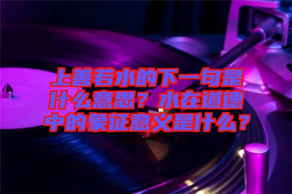 上善若水的下一句是什么意思？水在道德中的象征意義是什么？