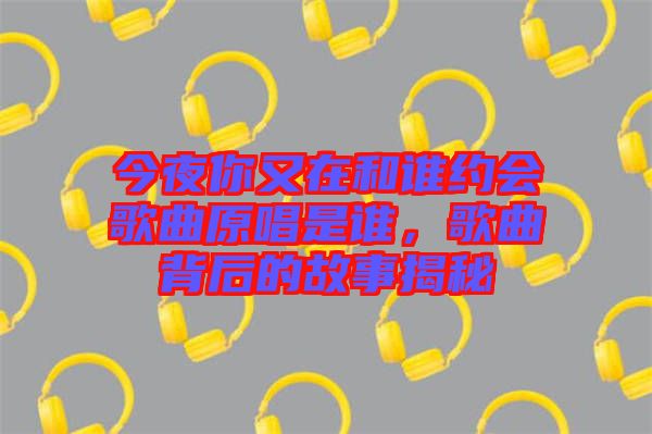 今夜你又在和誰(shuí)約會(huì)歌曲原唱是誰(shuí)，歌曲背后的故事揭秘
