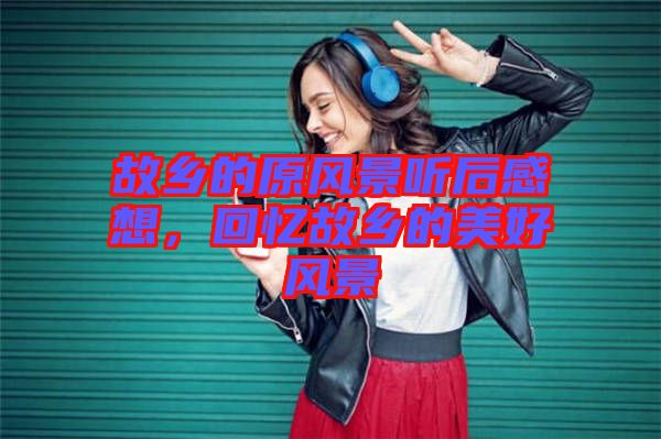 故鄉(xiāng)的原風(fēng)景聽后感想，回憶故鄉(xiāng)的美好風(fēng)景