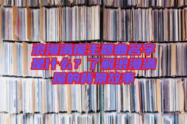 浪漫滿(mǎn)屋主題曲名字是什么？了解浪漫滿(mǎn)屋的背景故事