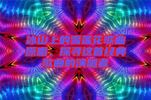 冰山上的雪蓮花歌曲原唱，探尋這首經(jīng)典歌曲的演唱者
