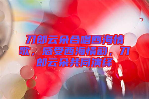 刀郎云朵合唱西海情歌，感受西海情韻，刀郎云朵共同演繹