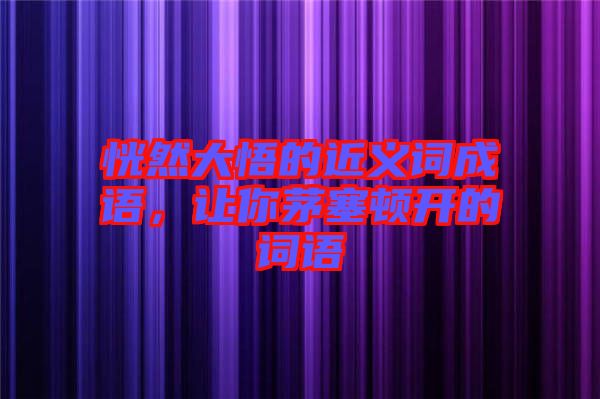 恍然大悟的近義詞成語，讓你茅塞頓開的詞語
