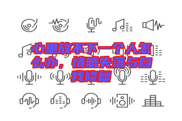 心里放不下一個(gè)人怎么辦，情感失落與自我修復(fù)