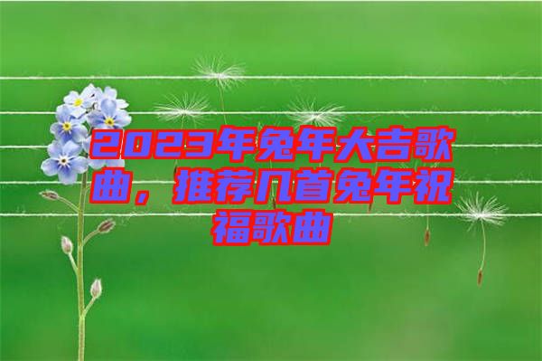 2023年兔年大吉歌曲，推薦幾首兔年祝福歌曲