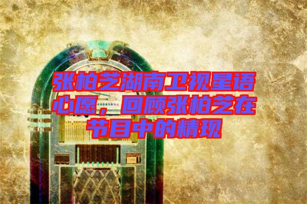 張柏芝湖南衛(wèi)視星語心愿，回顧張柏芝在節(jié)目中的精現(xiàn)