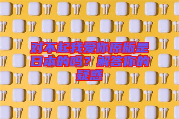 對(duì)不起我愛(ài)你原版是日本的嗎？解答你的疑惑