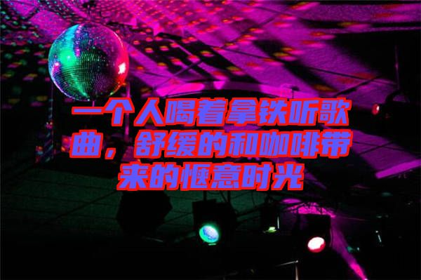 一個人喝著拿鐵聽歌曲，舒緩的和咖啡帶來的愜意時光