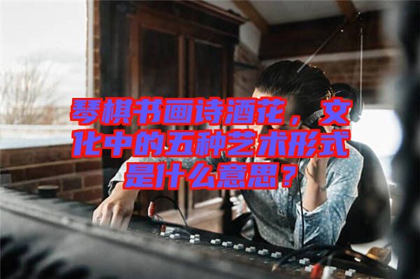 琴棋書畫詩酒花，文化中的五種藝術形式是什么意思？