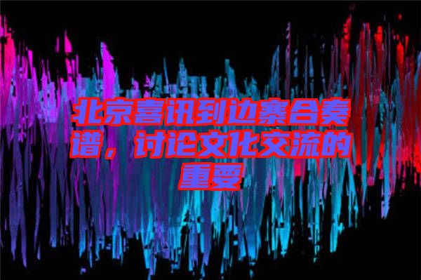 北京喜訊到邊寨合奏譜，討論文化交流的重要