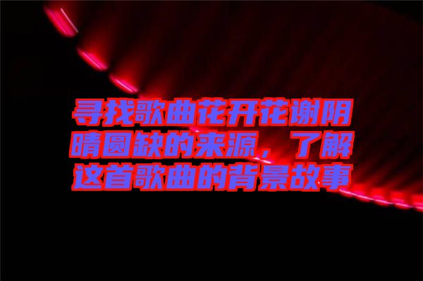 尋找歌曲花開花謝陰晴圓缺的來源，了解這首歌曲的背景故事