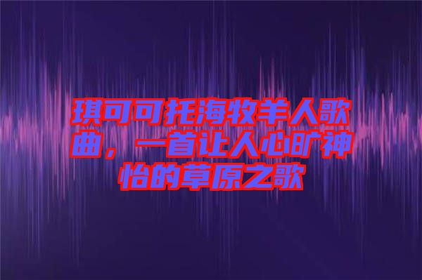 琪可可托海牧羊人歌曲，一首讓人心曠神怡的草原之歌