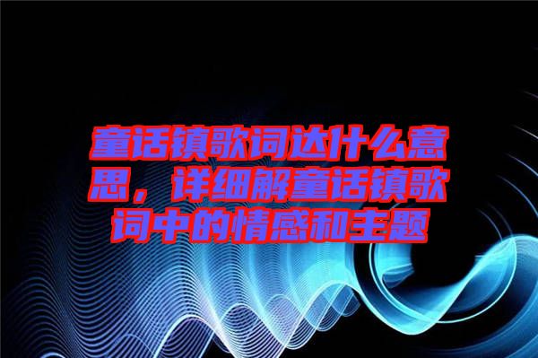 童話鎮(zhèn)歌詞達(dá)什么意思，詳細(xì)解童話鎮(zhèn)歌詞中的情感和主題