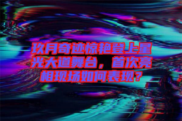 玖月奇跡驚艷登上星光大道舞臺，首次亮相現(xiàn)場如何表現(xiàn)？