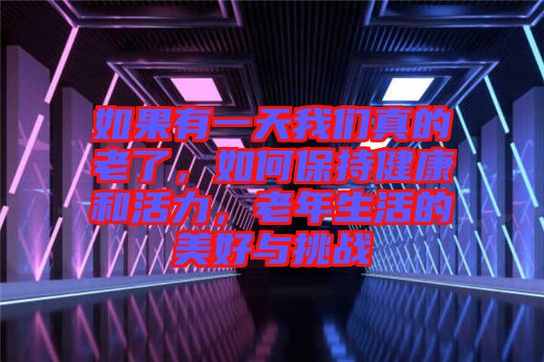 如果有一天我們真的老了，如何保持健康和活力，老年生活的美好與挑戰(zhàn)