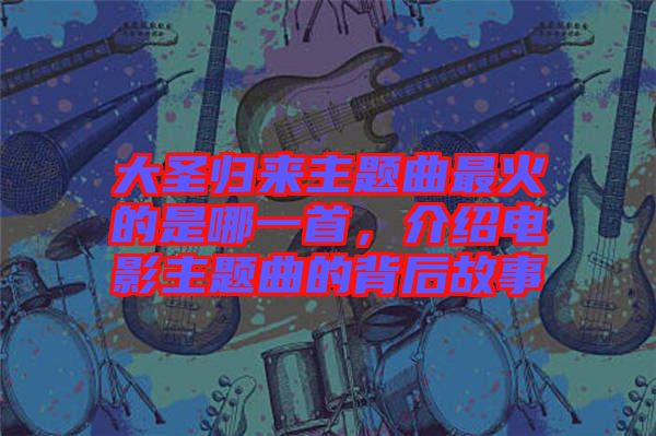 大圣歸來(lái)主題曲最火的是哪一首，介紹電影主題曲的背后故事