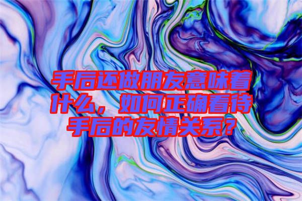 手后還做朋友意味著什么，如何正確看待手后的友情關(guān)系？