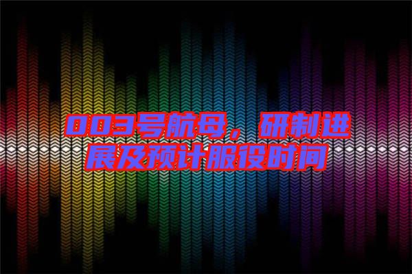 003號(hào)航母，研制進(jìn)展及預(yù)計(jì)服役時(shí)間