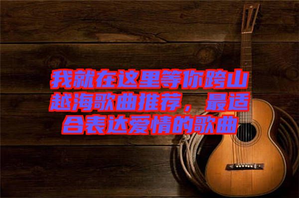 我就在這里等你跨山越海歌曲推薦，最適合表達(dá)愛(ài)情的歌曲