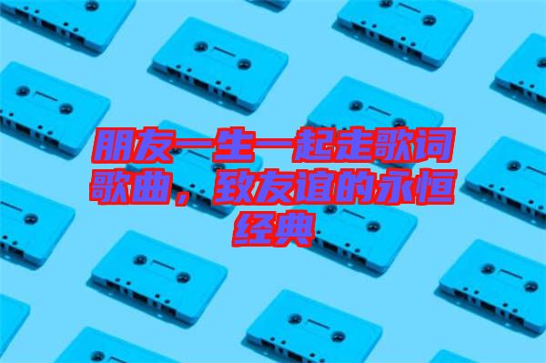 朋友一生一起走歌詞歌曲，致友誼的永恒經(jīng)典