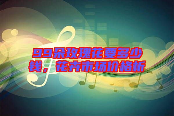 99朵玫瑰花要多少錢，花卉市場價格析