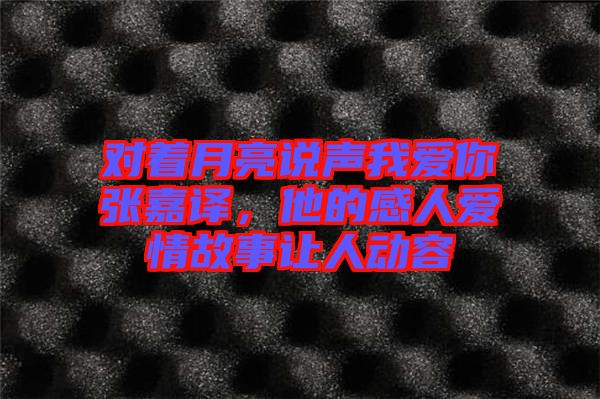 對著月亮說聲我愛你張嘉譯，他的感人愛情故事讓人動容