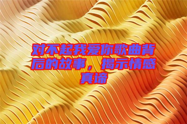 對(duì)不起我愛你歌曲背后的故事，揭示情感真諦