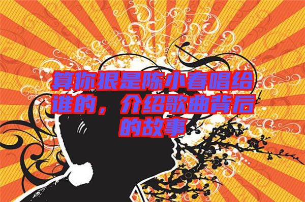 算你狠是陳小春唱給誰的，介紹歌曲背后的故事