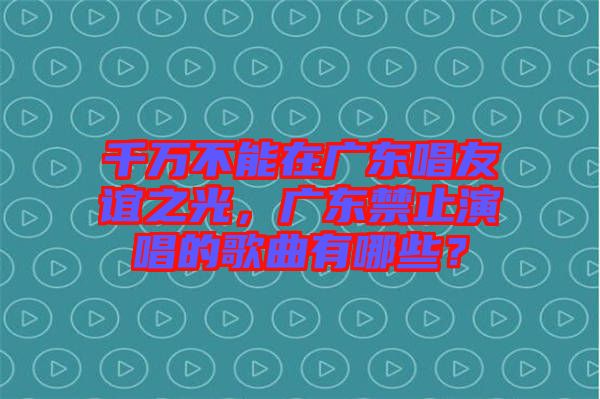 千萬不能在廣東唱友誼之光，廣東禁止演唱的歌曲有哪些？