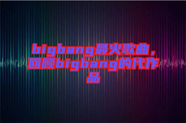 bigbang最火歌曲，回顧bigbang的代作品