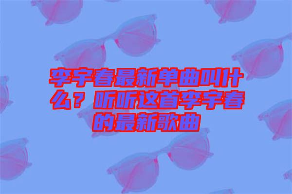李宇春最新單曲叫什么？聽聽這首李宇春的最新歌曲
