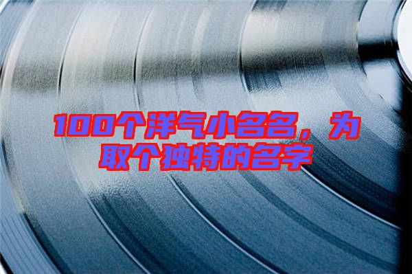 100個(gè)洋氣小名名，為取個(gè)獨(dú)特的名字