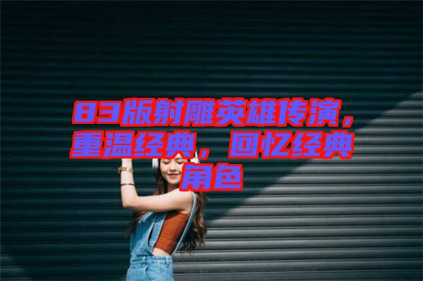 83版射雕英雄傳演，重溫經(jīng)典，回憶經(jīng)典角色