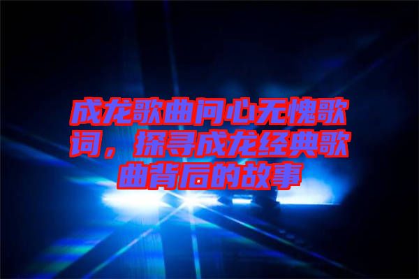 成龍歌曲問心無愧歌詞，探尋成龍經(jīng)典歌曲背后的故事