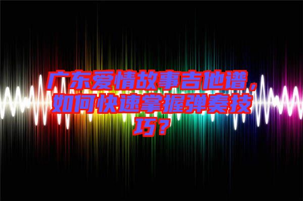 廣東愛情故事吉他譜，如何快速掌握彈奏技巧？