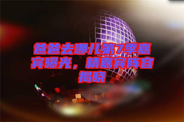 爸爸去哪兒第7季嘉賓曝光，精嘉賓陣容揭曉