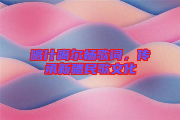 喀什噶爾楊歌詞，傳承新疆民歌文化