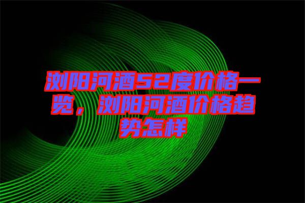 瀏陽(yáng)河酒52度價(jià)格一覽，瀏陽(yáng)河酒價(jià)格趨勢(shì)怎樣