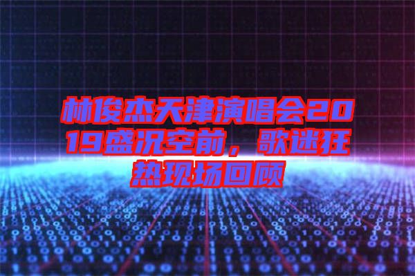 林俊杰天津演唱會2019盛況空前，歌迷狂熱現場回顧