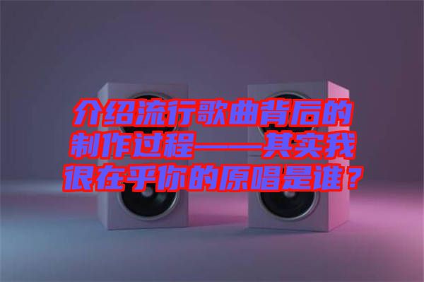 介紹流行歌曲背后的制作過程——其實我很在乎你的原唱是誰？
