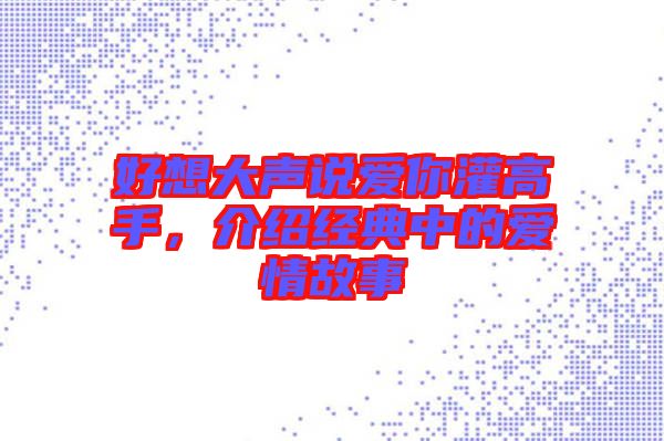 好想大聲說(shuō)愛(ài)你灌高手，介紹經(jīng)典中的愛(ài)情故事