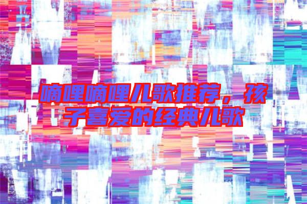 嘀哩嘀哩兒歌推薦，孩子喜愛的經(jīng)典兒歌